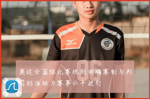 奥运会篮球比赛规则明确赛制与判罚标准助力赛事公平进行