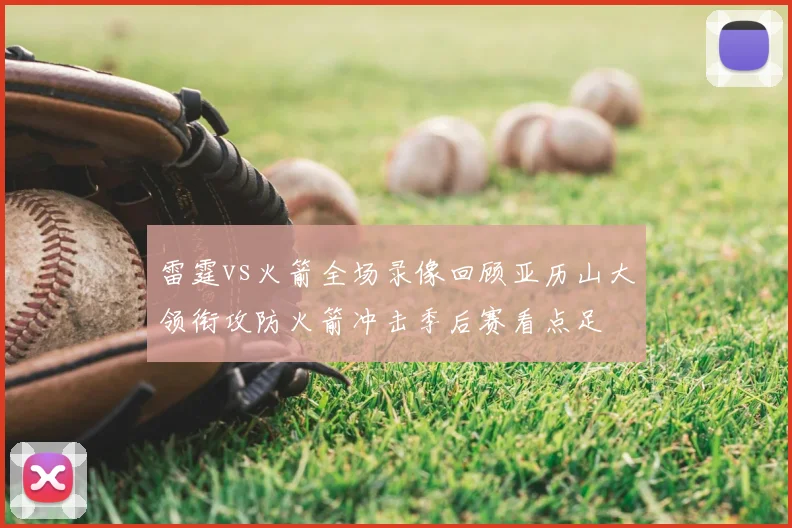雷霆vs火箭全场录像回顾亚历山大领衔攻防火箭冲击季后赛看点足