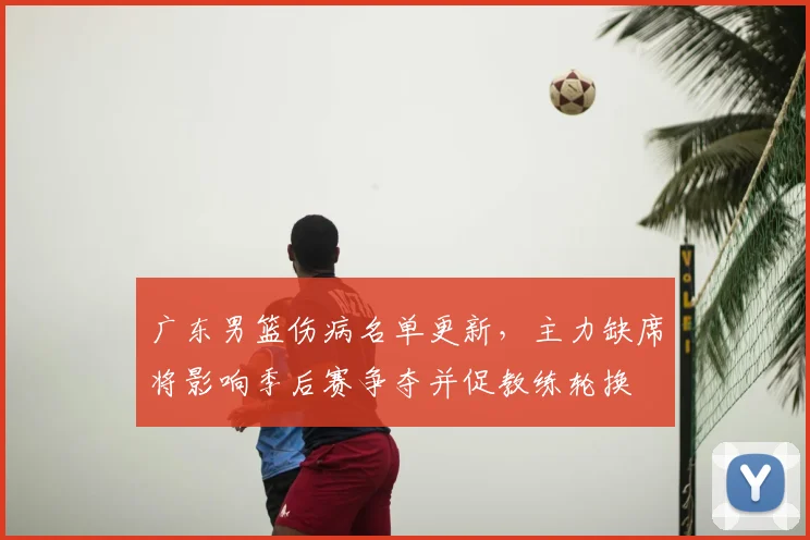 广东男篮伤病名单更新，主力缺席将影响季后赛争夺并促教练轮换