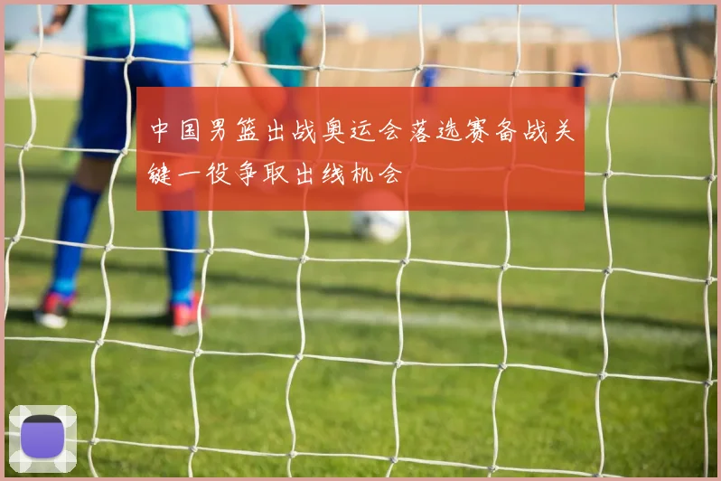 中国男篮出战奥运会落选赛备战关键一役争取出线机会