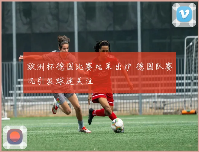 欧洲杯德国比赛结果出炉 德国队赛况引发球迷关注