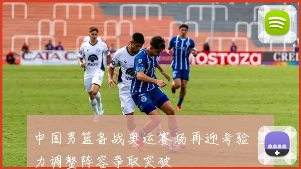 中国男篮备战奥运赛场再迎考验 全力调整阵容争取突破
