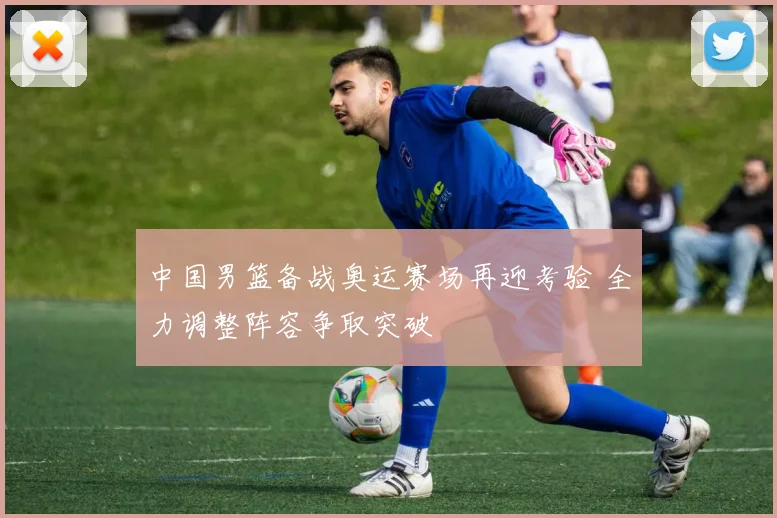 中国男篮备战奥运赛场再迎考验 全力调整阵容争取突破