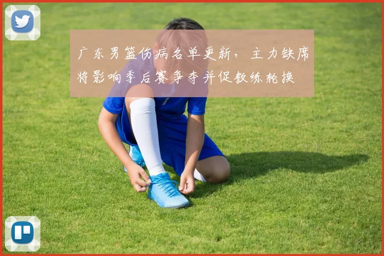 广东男篮伤病名单更新，主力缺席将影响季后赛争夺并促教练轮换