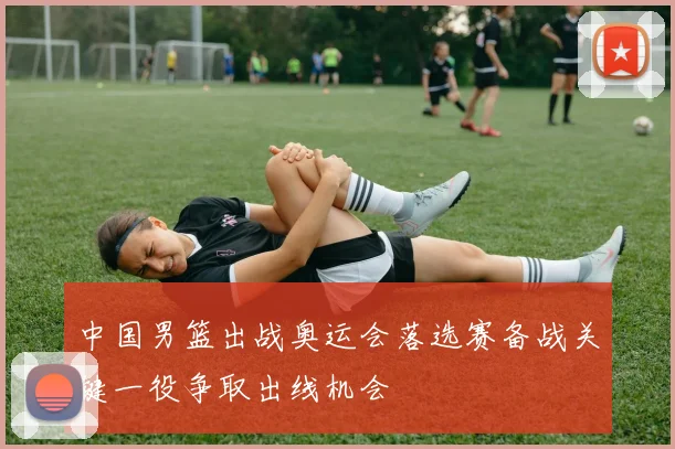中国男篮出战奥运会落选赛备战关键一役争取出线机会