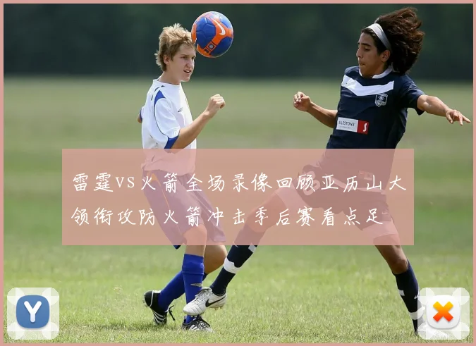 雷霆vs火箭全场录像回顾亚历山大领衔攻防火箭冲击季后赛看点足