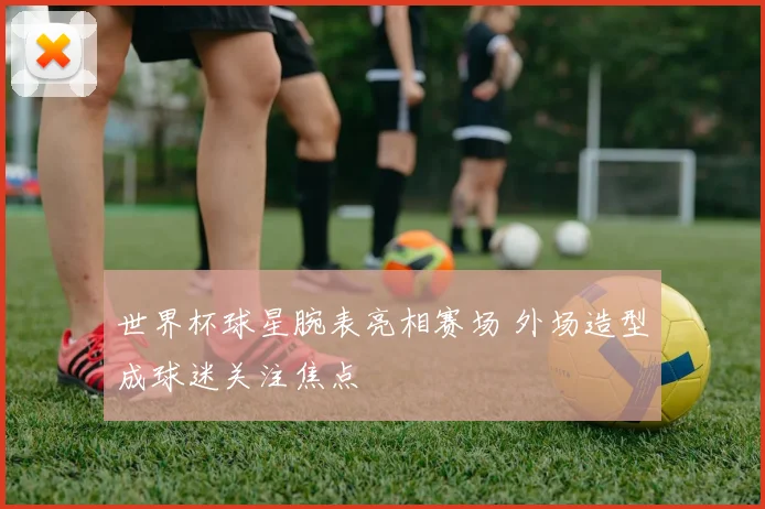 世界杯球星腕表亮相赛场 外场造型成球迷关注焦点