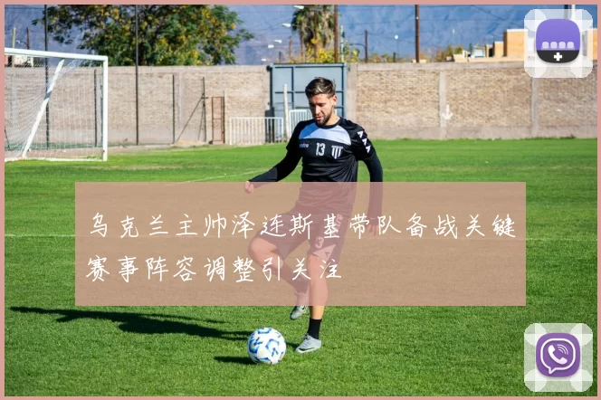 乌克兰主帅泽连斯基带队备战关键赛事阵容调整引关注