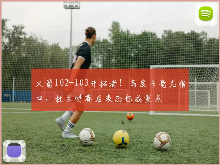 火箭102-103开拓者！乌度卡毫无借口，杜兰特赛后表态也成重点