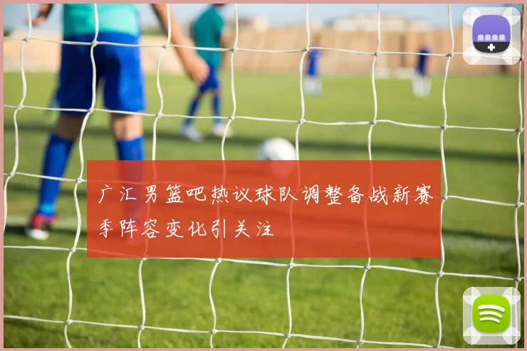 广汇男篮吧热议球队调整备战新赛季阵容变化引关注