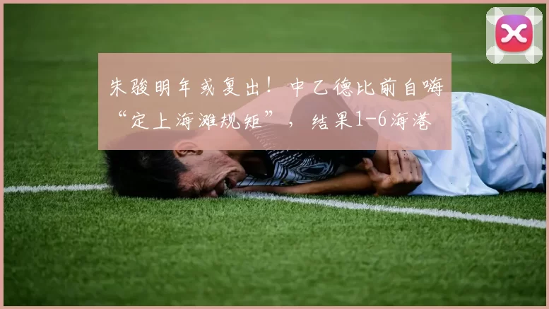 朱骏明年或复出！中乙德比前自嗨“定上海滩规矩”，结果1-6海港