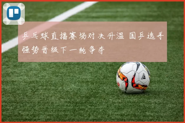 乒乓球直播赛场对决升温 国乒选手强势晋级下一轮争夺