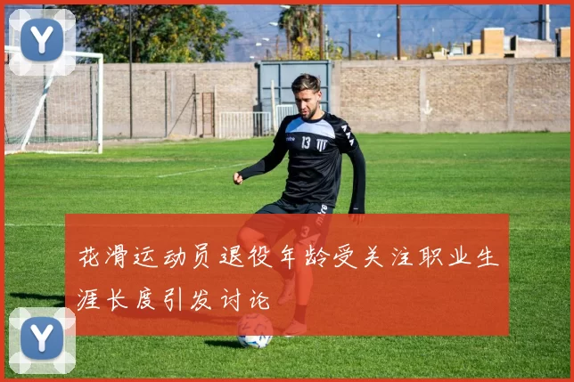 花滑运动员退役年龄受关注职业生涯长度引发讨论