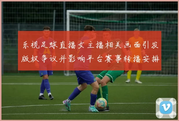 乐视足球直播女主播相关画面引发版权争议并影响平台赛事转播安排与审核流程