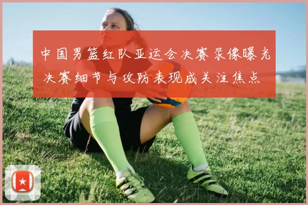 中国男篮红队亚运会决赛录像曝光 决赛细节与攻防表现成关注焦点