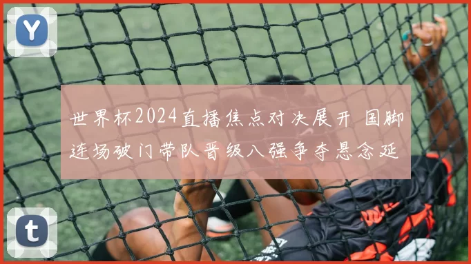 世界杯2024直播焦点对决展开 国脚连场破门带队晋级八强争夺悬念延续