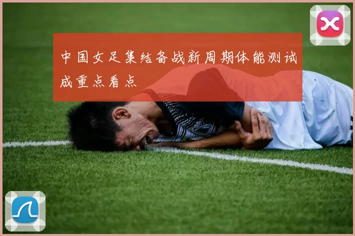 中国女足集结备战新周期体能测试成重点看点