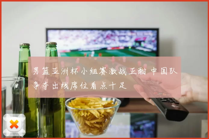 男篮亚洲杯小组赛激战正酣 中国队争夺出线席位看点十足