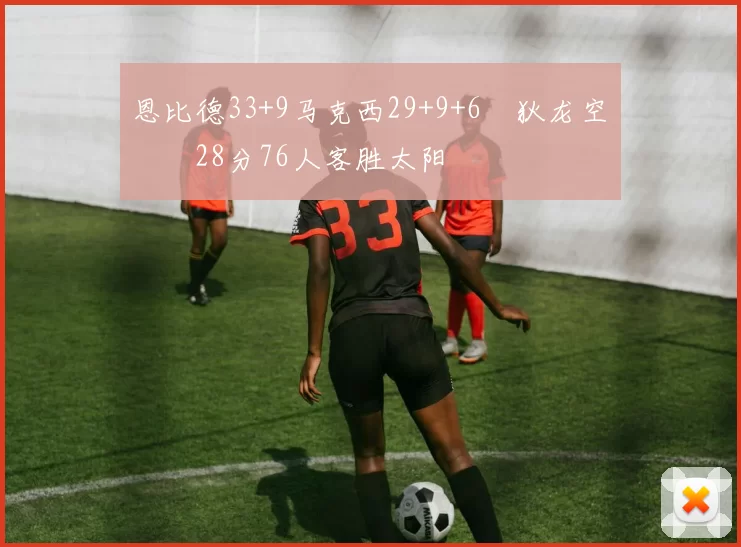 恩比德33+9马克西29+9+6 狄龙空砍28分76人客胜太阳