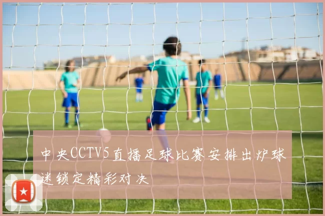 中央CCTV5直播足球比赛安排出炉球迷锁定精彩对决