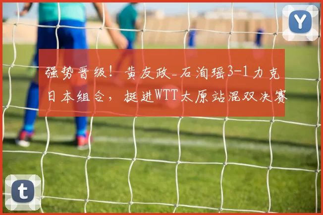 强势晋级！黄友政_石洵瑶3-1力克日本组合，挺进WTT太原站混双决赛